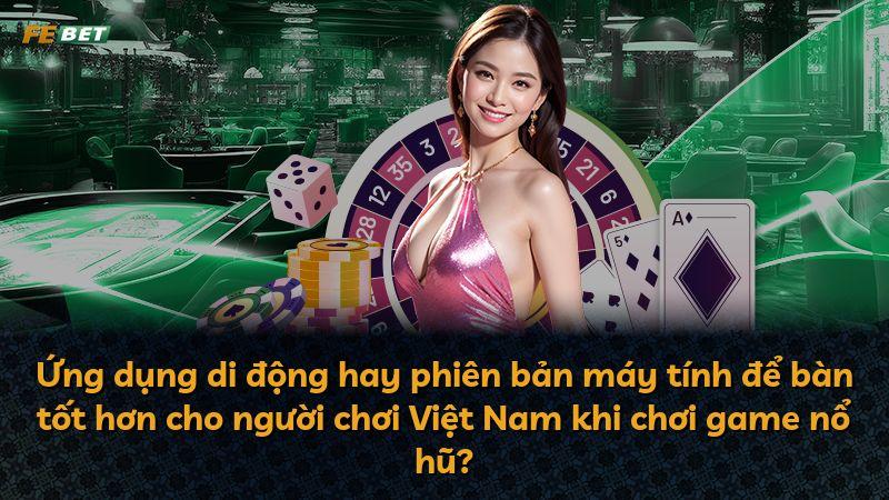 Ứng dụng di động hay phiên bản máy tính để bàn tốt hơn cho người chơi Việt Nam khi chơi game nổ hũ?
